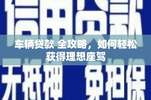 黟县车辆贷款 全攻略，如何轻松获得理想座驾