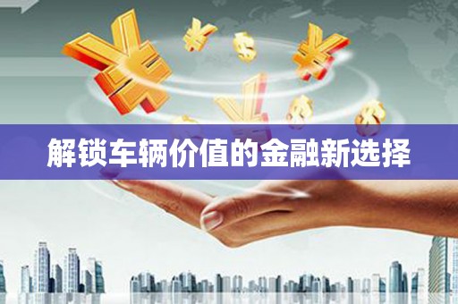 黟县解锁车辆价值的金融新选择